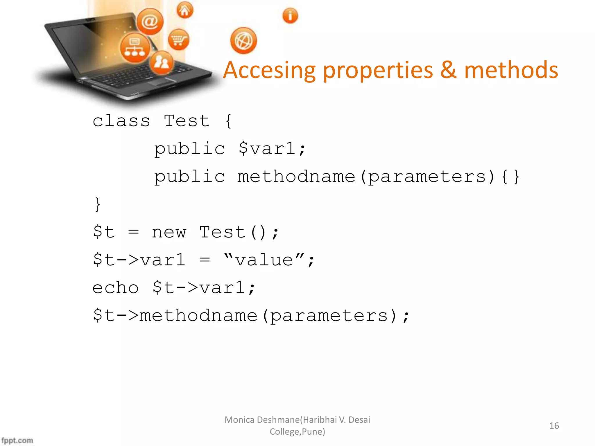 Accesing properties & methods class Test { public $var1; public methodname(parameters){} } $t = new Test(); $t->var1 = “value”; echo $t->var1; $t->methodname(parameters); Monica Deshmane(Haribhai V. Desai College,Pune) 16 