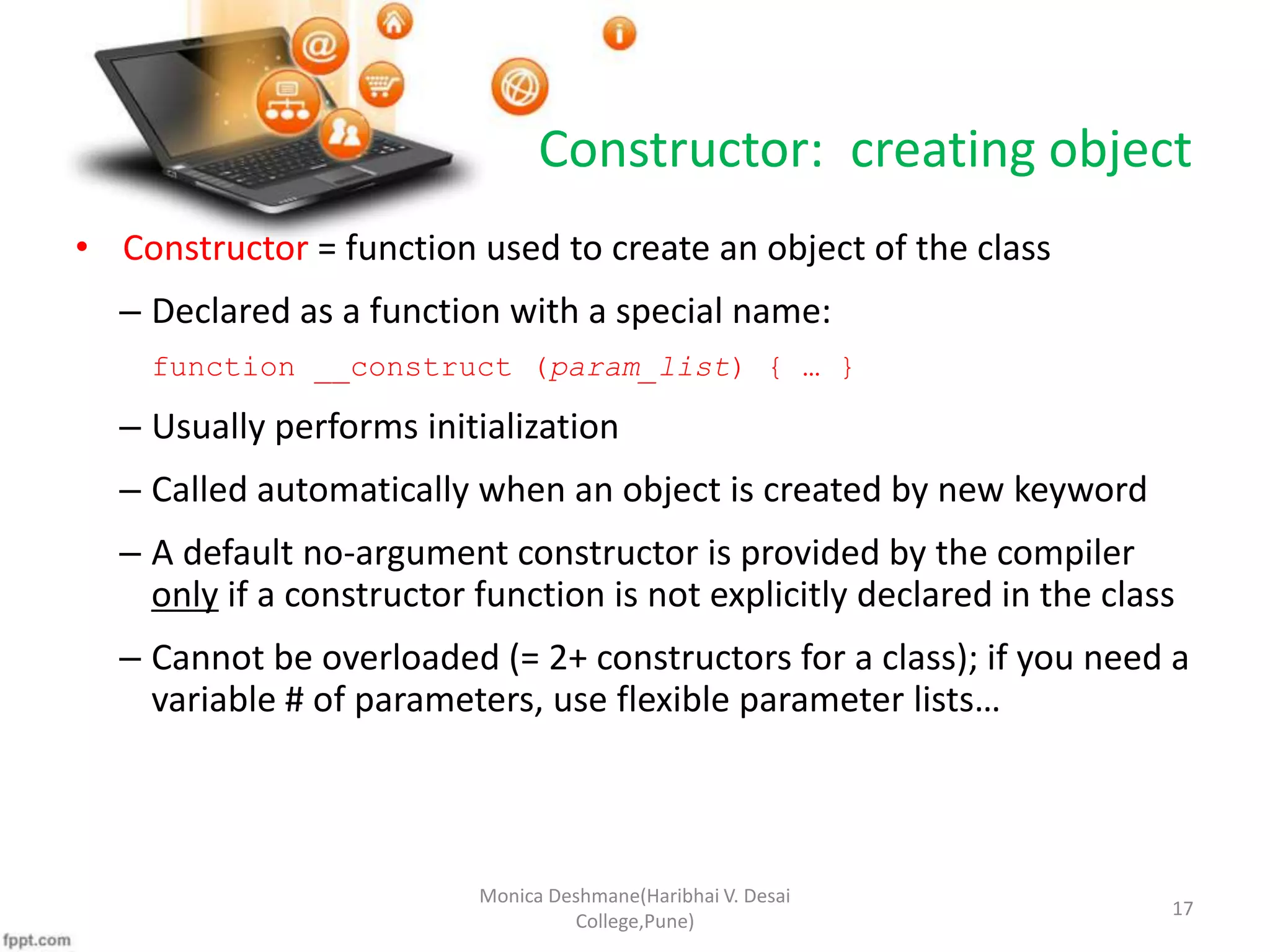 Constructor: creating object • Constructor = function used to create an object of the class – Declared as a function with a special name: function __construct (param_list) { … } – Usually performs initialization – Called automatically when an object is created by new keyword – A default no-argument constructor is provided by the compiler only if a constructor function is not explicitly declared in the class – Cannot be overloaded (= 2+ constructors for a class); if you need a variable # of parameters, use flexible parameter lists… Monica Deshmane(Haribhai V. Desai College,Pune) 17 