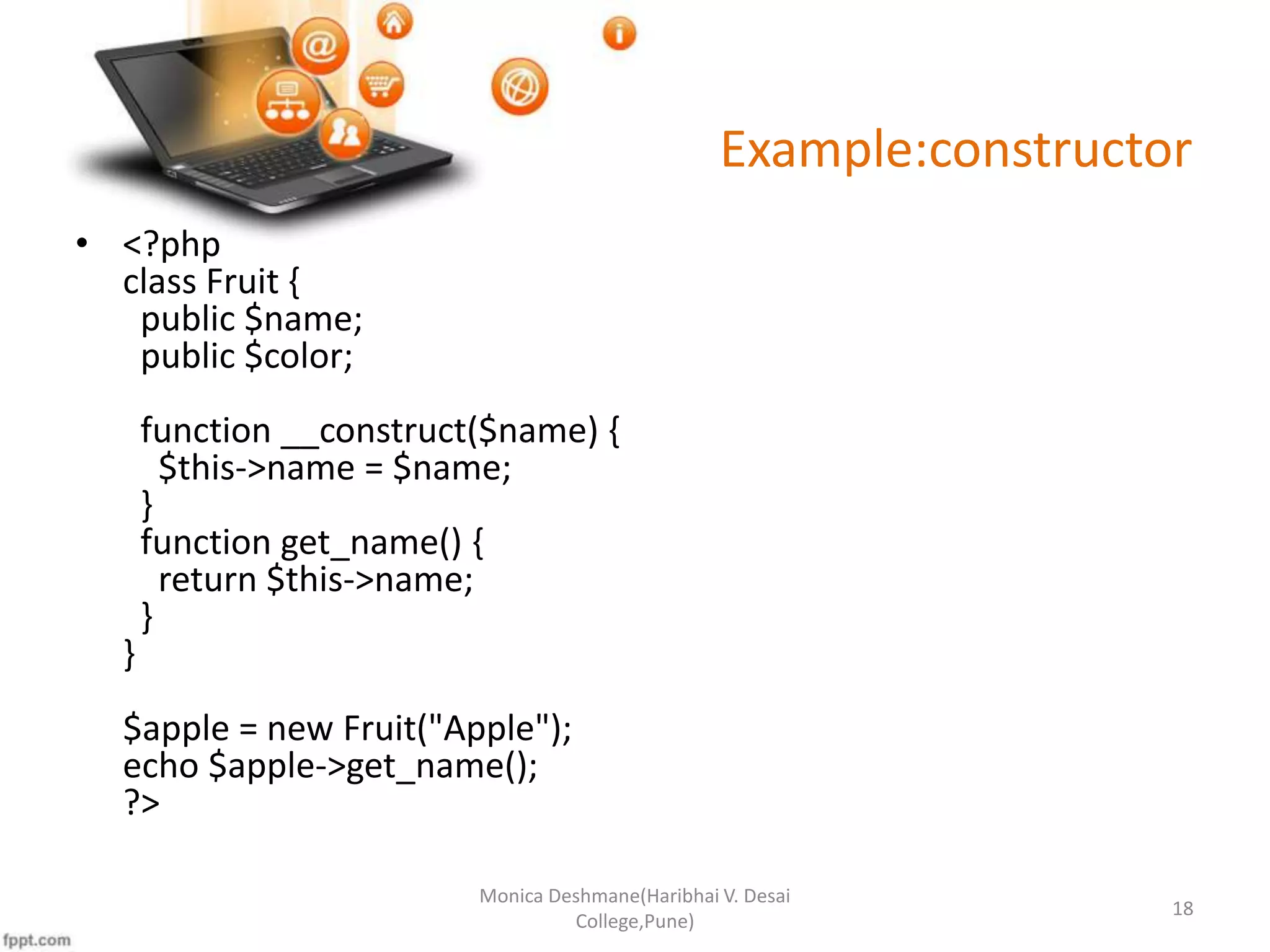 Example:constructor • <?php class Fruit { public $name; public $color; function __construct($name) { $this->name = $name; } function get_name() { return $this->name; } } $apple = new Fruit("Apple"); echo $apple->get_name(); ?> Monica Deshmane(Haribhai V. Desai College,Pune) 18 