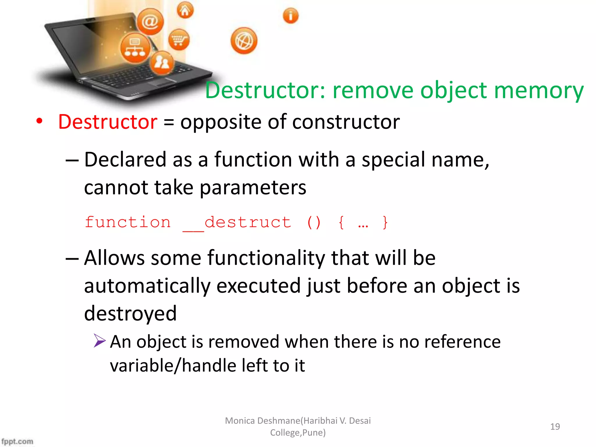 Destructor: remove object memory • Destructor = opposite of constructor – Declared as a function with a special name, cannot take parameters function __destruct () { … } – Allows some functionality that will be automatically executed just before an object is destroyed An object is removed when there is no reference variable/handle left to it Monica Deshmane(Haribhai V. Desai College,Pune) 19 