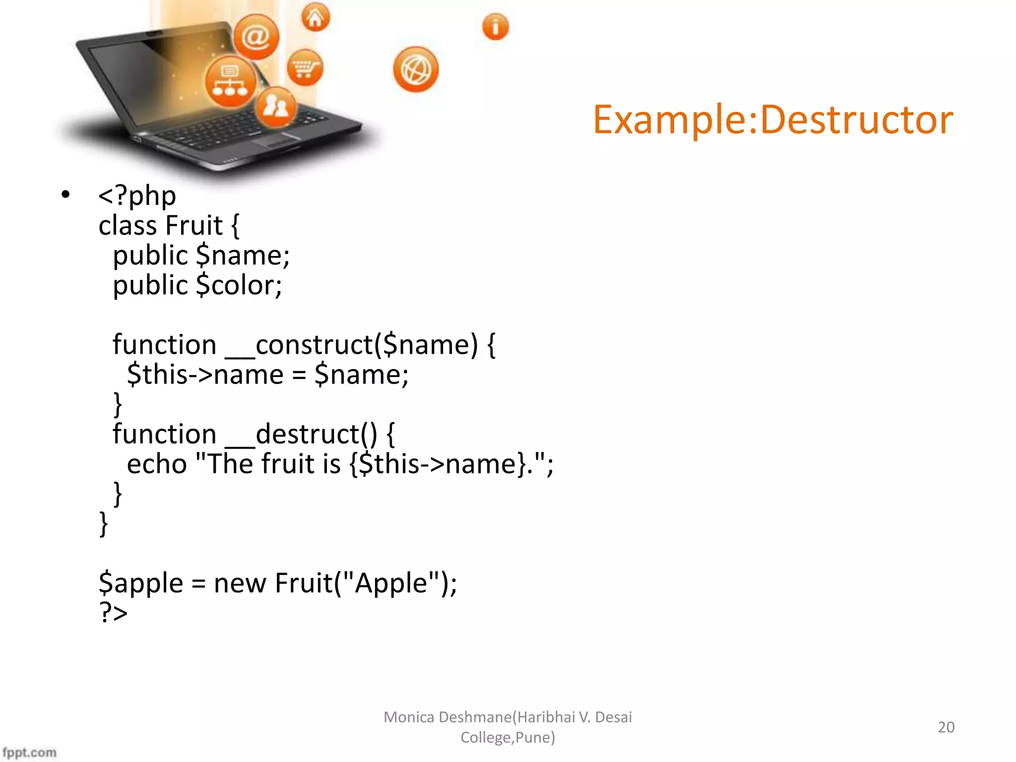 Example:Destructor • <?php class Fruit { public $name; public $color; function __construct($name) { $this->name = $name; } function __destruct() { echo "The fruit is {$this->name}."; } } $apple = new Fruit("Apple"); ?> Monica Deshmane(Haribhai V. Desai College,Pune) 20 