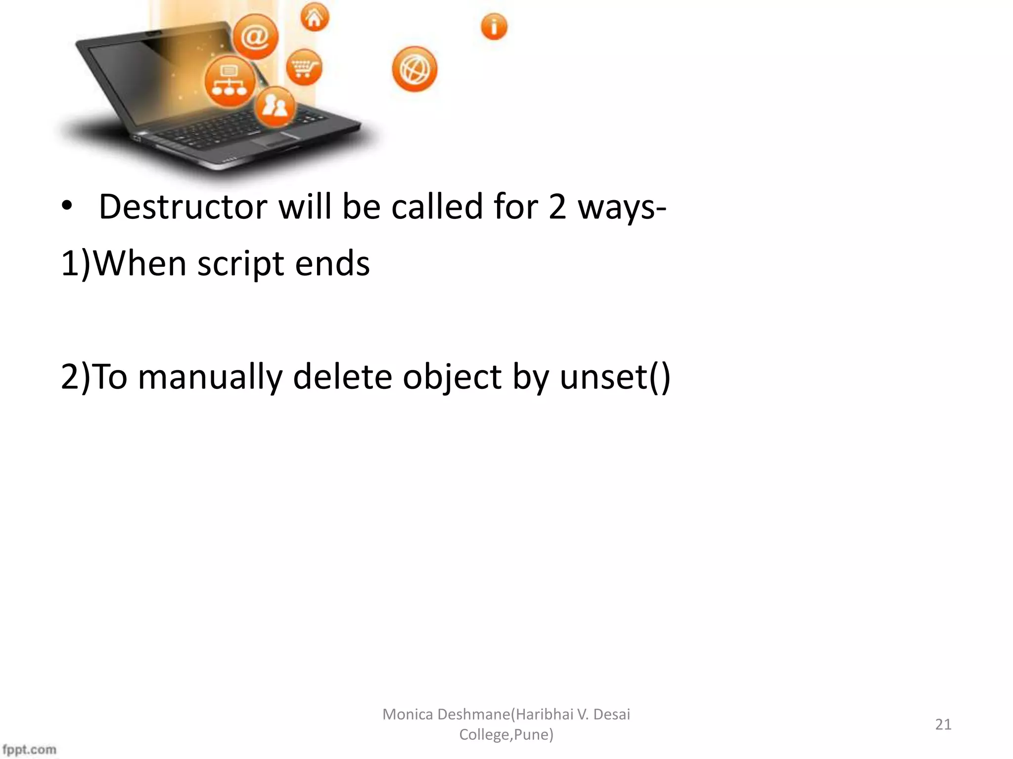 • Destructor will be called for 2 ways- 1)When script ends 2)To manually delete object by unset() Monica Deshmane(Haribhai V. Desai College,Pune) 21 