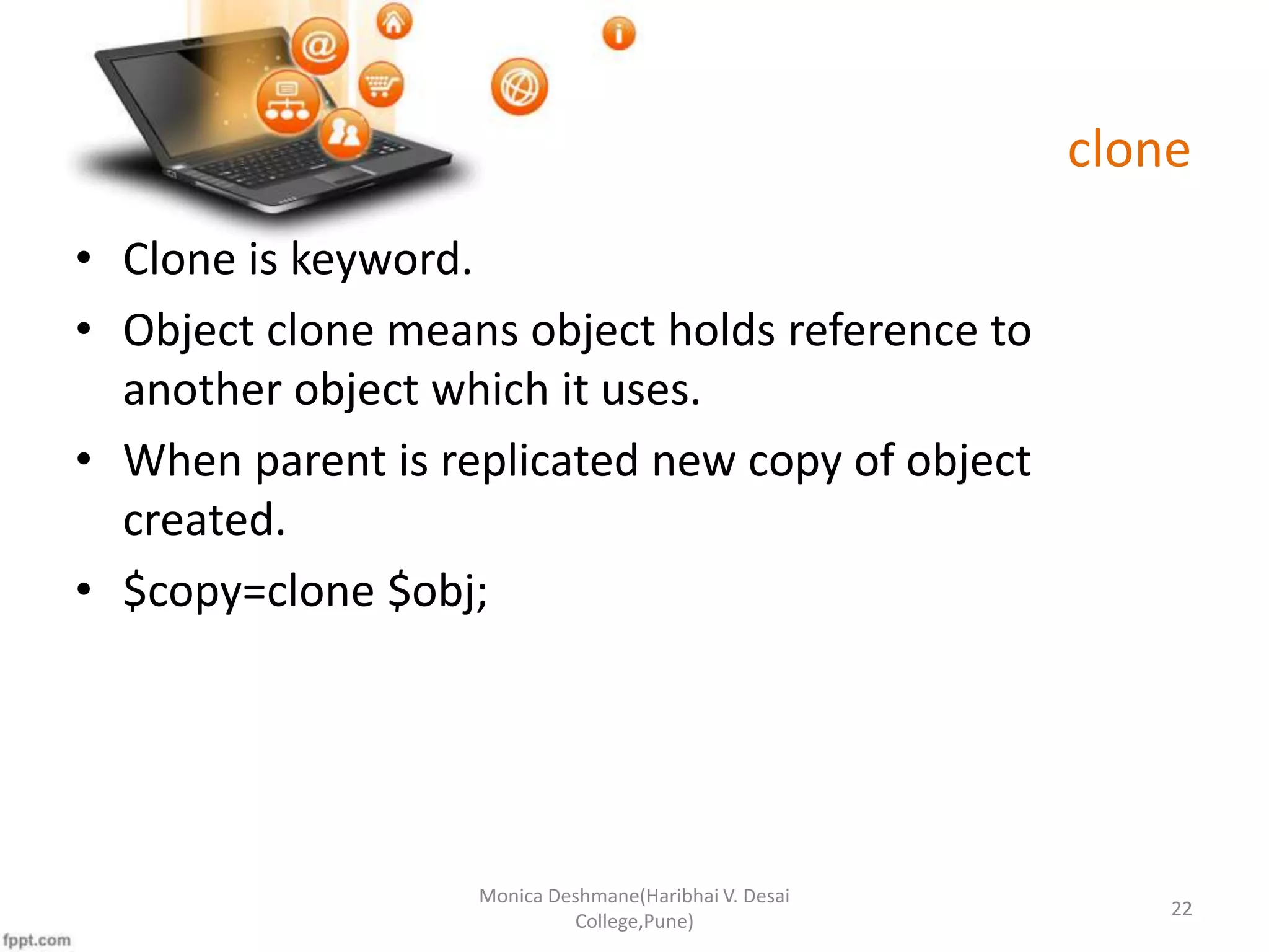 clone • Clone is keyword. • Object clone means object holds reference to another object which it uses. • When parent is replicated new copy of object created. • $copy=clone $obj; Monica Deshmane(Haribhai V. Desai College,Pune) 22 