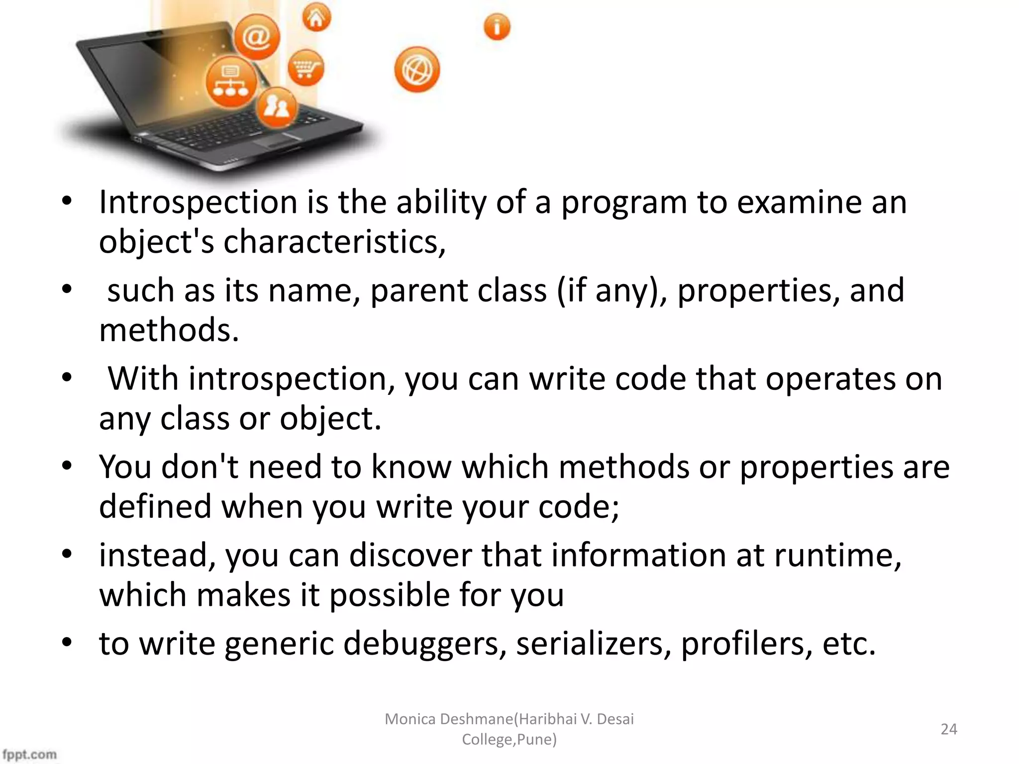 • Introspection is the ability of a program to examine an object's characteristics, • such as its name, parent class (if any), properties, and methods. • With introspection, you can write code that operates on any class or object. • You don't need to know which methods or properties are defined when you write your code; • instead, you can discover that information at runtime, which makes it possible for you • to write generic debuggers, serializers, profilers, etc. Monica Deshmane(Haribhai V. Desai College,Pune) 24 