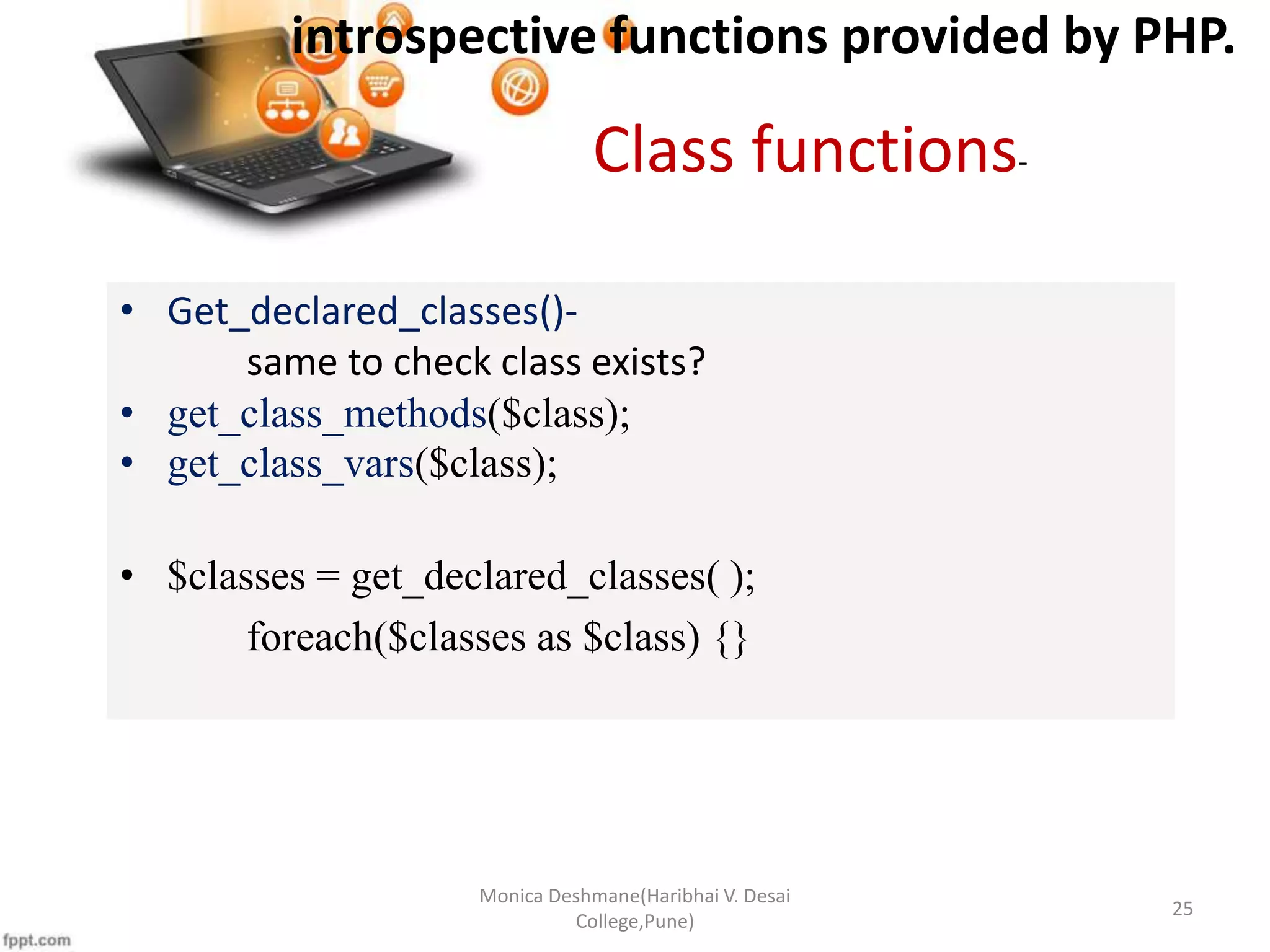 introspective functions provided by PHP. Monica Deshmane(Haribhai V. Desai College,Pune) 25 • Get_declared_classes()- same to check class exists? • get_class_methods($class); • get_class_vars($class); • $classes = get_declared_classes( ); foreach($classes as $class) {} Class functions- 