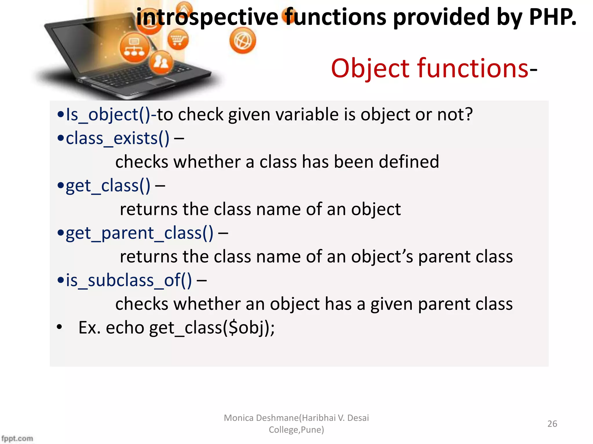 introspective functions provided by PHP. Monica Deshmane(Haribhai V. Desai College,Pune) 26 •Is_object()-to check given variable is object or not? •class_exists() – checks whether a class has been defined •get_class() – returns the class name of an object •get_parent_class() – returns the class name of an object’s parent class •is_subclass_of() – checks whether an object has a given parent class • Ex. echo get_class($obj); Object functions- 