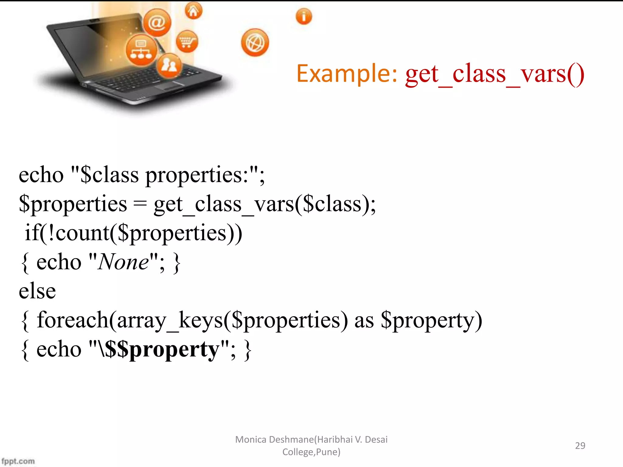 Example: get_class_vars() Monica Deshmane(Haribhai V. Desai College,Pune) 29 echo "$class properties:"; $properties = get_class_vars($class); if(!count($properties)) { echo "None"; } else { foreach(array_keys($properties) as $property) { echo "$$property"; } 