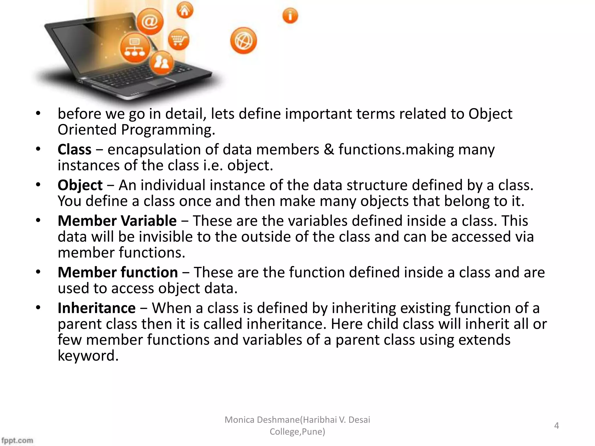 • before we go in detail, lets define important terms related to Object Oriented Programming. • Class − encapsulation of data members & functions.making many instances of the class i.e. object. • Object − An individual instance of the data structure defined by a class. You define a class once and then make many objects that belong to it. • Member Variable − These are the variables defined inside a class. This data will be invisible to the outside of the class and can be accessed via member functions. • Member function − These are the function defined inside a class and are used to access object data. • Inheritance − When a class is defined by inheriting existing function of a parent class then it is called inheritance. Here child class will inherit all or few member functions and variables of a parent class using extends keyword. Monica Deshmane(Haribhai V. Desai College,Pune) 4 