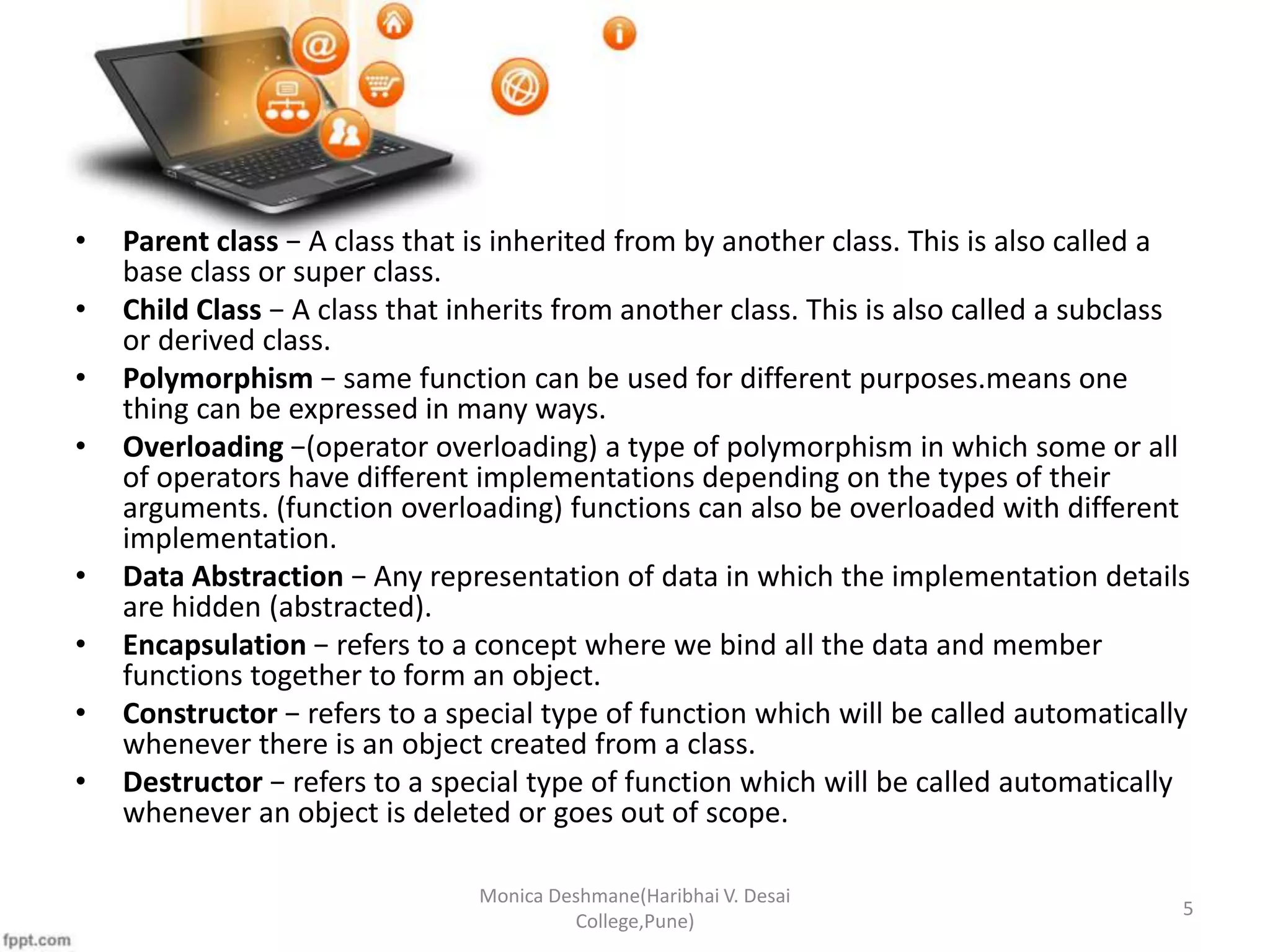 • Parent class − A class that is inherited from by another class. This is also called a base class or super class. • Child Class − A class that inherits from another class. This is also called a subclass or derived class. • Polymorphism − same function can be used for different purposes.means one thing can be expressed in many ways. • Overloading −(operator overloading) a type of polymorphism in which some or all of operators have different implementations depending on the types of their arguments. (function overloading) functions can also be overloaded with different implementation. • Data Abstraction − Any representation of data in which the implementation details are hidden (abstracted). • Encapsulation − refers to a concept where we bind all the data and member functions together to form an object. • Constructor − refers to a special type of function which will be called automatically whenever there is an object created from a class. • Destructor − refers to a special type of function which will be called automatically whenever an object is deleted or goes out of scope. Monica Deshmane(Haribhai V. Desai College,Pune) 5 