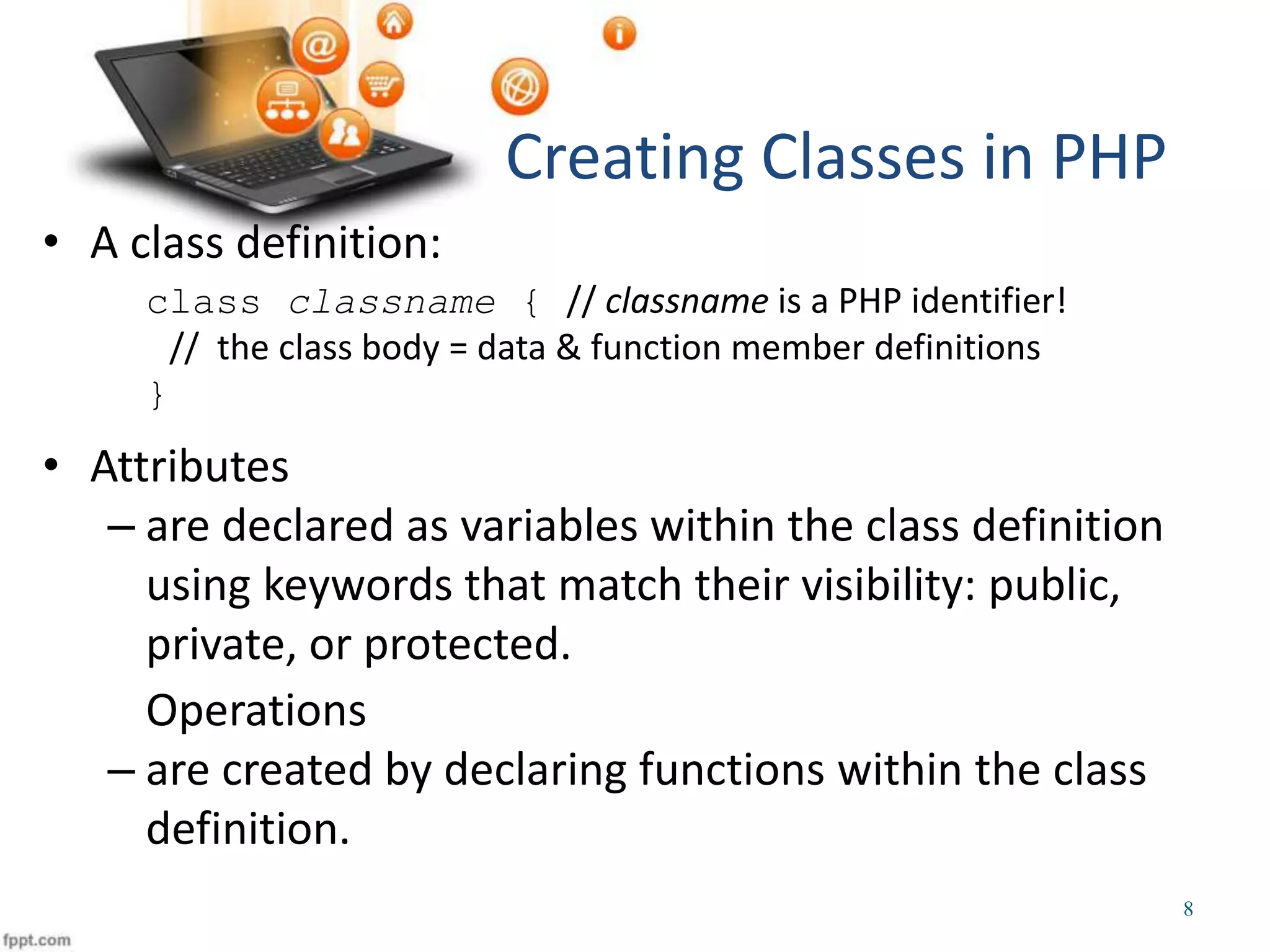 • A class definition: class classname { // classname is a PHP identifier! // the class body = data & function member definitions } • Attributes – are declared as variables within the class definition using keywords that match their visibility: public, private, or protected. Operations – are created by declaring functions within the class definition. Creating Classes in PHP 8 