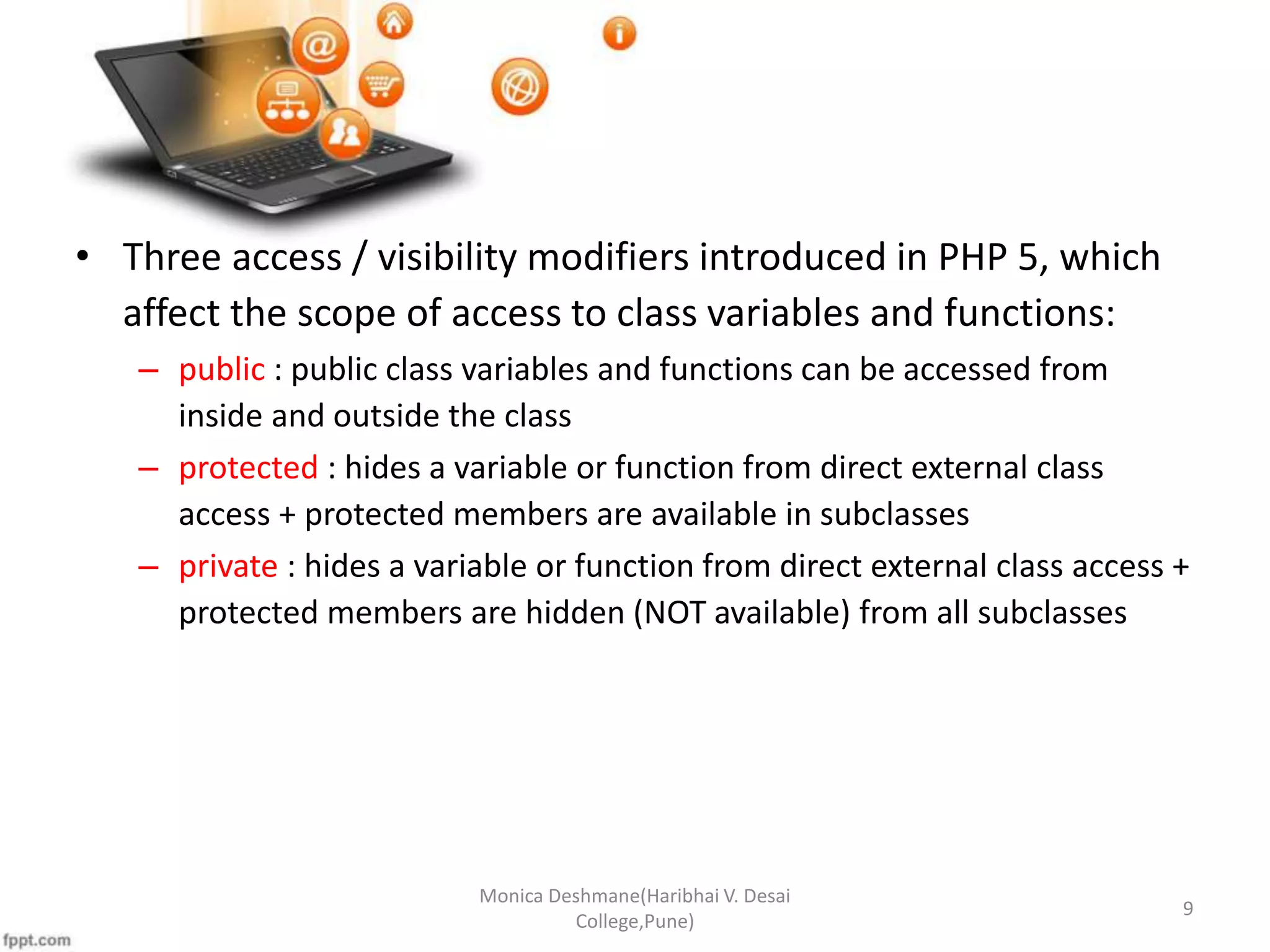 • Three access / visibility modifiers introduced in PHP 5, which affect the scope of access to class variables and functions: – public : public class variables and functions can be accessed from inside and outside the class – protected : hides a variable or function from direct external class access + protected members are available in subclasses – private : hides a variable or function from direct external class access + protected members are hidden (NOT available) from all subclasses Monica Deshmane(Haribhai V. Desai College,Pune) 9 