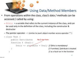 • From operations within the class, class’s data / methods can be
accessed / called by using:
– $this = a variable that refers to the current instance of the class, and can
be used only in the definition of the class, including the constructor &
destructor
– The pointer operator -> (similar to Java’s object member access operator “.” )
– class Test {
public $attribute;
function f ($val) {
$this -> attribute = $val; // $this is mandatory!
} // if omitted, $attribute is treated
} // as a local var in the function
Using Data/Method Members
15
No $ sign here
 