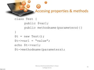 Accesing properties & methods
class Test {
public $var1;
public methodname(parameters){}
}
$t = new Test();
$t->var1 = “value”;
echo $t->var1;
$t->methodname(parameters);
Monica Deshmane(Haribhai V. Desai
College,Pune)
16
 