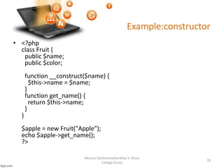 Example:constructor
• <?php
class Fruit {
public $name;
public $color;
function __construct($name) {
$this->name = $name;
}
function get_name() {
return $this->name;
}
}
$apple = new Fruit("Apple");
echo $apple->get_name();
?>
Monica Deshmane(Haribhai V. Desai
College,Pune)
18
 
