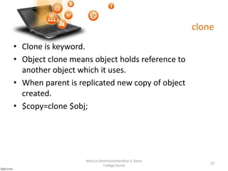clone
• Clone is keyword.
• Object clone means object holds reference to
another object which it uses.
• When parent is replicated new copy of object
created.
• $copy=clone $obj;
Monica Deshmane(Haribhai V. Desai
College,Pune)
22
 
