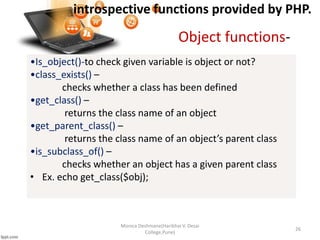 introspective functions provided by PHP.
Monica Deshmane(Haribhai V. Desai
College,Pune)
26
•Is_object()-to check given variable is object or not?
•class_exists() –
checks whether a class has been defined
•get_class() –
returns the class name of an object
•get_parent_class() –
returns the class name of an object’s parent class
•is_subclass_of() –
checks whether an object has a given parent class
• Ex. echo get_class($obj);
Object functions-
 