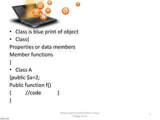• Class is blue print of object
• Class{
Properties or data members
Member functions
}
• Class A
{public $a=2;
Public function f()
{ //code }
}
Monica Deshmane(Haribhai V. Desai
College,Pune)
7
 