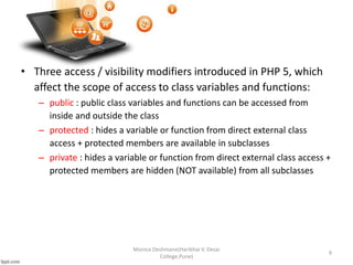 • Three access / visibility modifiers introduced in PHP 5, which
affect the scope of access to class variables and functions:
– public : public class variables and functions can be accessed from
inside and outside the class
– protected : hides a variable or function from direct external class
access + protected members are available in subclasses
– private : hides a variable or function from direct external class access +
protected members are hidden (NOT available) from all subclasses
Monica Deshmane(Haribhai V. Desai
College,Pune)
9
 
