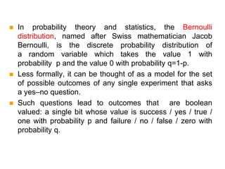  In probability theory and statistics, the Bernoulli
distribution, named after Swiss mathematician Jacob
Bernoulli, is the discrete probability distribution of
a random variable which takes the value 1 with
probability p and the value 0 with probability q=1-p.
 Less formally, it can be thought of as a model for the set
of possible outcomes of any single experiment that asks
a yes–no question.
 Such questions lead to outcomes that are boolean
valued: a single bit whose value is success / yes / true /
one with probability p and failure / no / false / zero with
probability q.
 