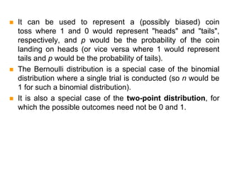  It can be used to represent a (possibly biased) coin
toss where 1 and 0 would represent "heads" and "tails",
respectively, and p would be the probability of the coin
landing on heads (or vice versa where 1 would represent
tails and p would be the probability of tails).
 The Bernoulli distribution is a special case of the binomial
distribution where a single trial is conducted (so n would be
1 for such a binomial distribution).
 It is also a special case of the two-point distribution, for
which the possible outcomes need not be 0 and 1.
 
