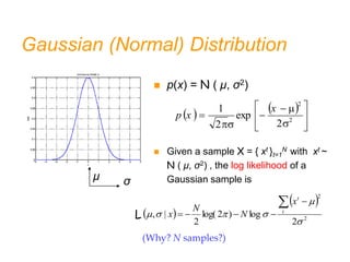 Gaussian (Normal) Distribution
   











 2
2
2
exp
2
1 x
-
x
p
 p(x) = N ( μ, σ2)
 Given a sample X = { xt }t=1
N with xt ~
N ( μ, σ2) , the log likelihood of a
Gaussian sample is
μ σ
   












 2
2
2
exp
2
1 x
x
p
 
 
2
2
2
log
)
2
log(
2
|
,






 



 t
t
x
N
N
x
L
(Why? N samples?)
 