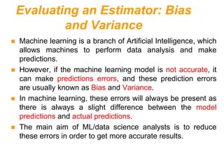 Evaluating an Estimator: Bias
and Variance
 Machine learning is a branch of Artificial Intelligence, which
allows machines to perform data analysis and make
predictions.
 However, if the machine learning model is not accurate, it
can make predictions errors, and these prediction errors
are usually known as Bias and Variance.
 In machine learning, these errors will always be present as
there is always a slight difference between the model
predictions and actual predictions.
 The main aim of ML/data science analysts is to reduce
these errors in order to get more accurate results.
 