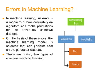 Errors in Machine Learning?
 In machine learning, an error is
a measure of how accurately an
algorithm can make predictions
for the previously unknown
dataset.
 On the basis of these errors, the
machine learning model is
selected that can perform best
on the particular dataset.
 There are mainly two types of
errors in machine learning.
 