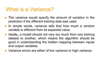What is a Variance?
 The variance would specify the amount of variation in the
prediction if the different training data was used.
 In simple words, variance tells that how much a random
variable is different from its expected value.
 Ideally, a model should not vary too much from one training
dataset to another, which means the algorithm should be
good in understanding the hidden mapping between inputs
and output variables.
 Variance errors are either of low variance or high variance.
 
