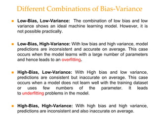  Low-Bias, Low-Variance: The combination of low bias and low
variance shows an ideal machine learning model. However, it is
not possible practically.
 Low-Bias, High-Variance: With low bias and high variance, model
predictions are inconsistent and accurate on average. This case
occurs when the model learns with a large number of parameters
and hence leads to an overfitting.
 High-Bias, Low-Variance: With High bias and low variance,
predictions are consistent but inaccurate on average. This case
occurs when a model does not learn well with the training dataset
or uses few numbers of the parameter. It leads
to underfitting problems in the model.
 High-Bias, High-Variance: With high bias and high variance,
predictions are inconsistent and also inaccurate on average.
Different Combinations of Bias-Variance
 