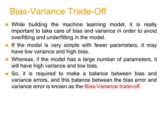 Bias-Variance Trade-Off
 While building the machine learning model, it is really
important to take care of bias and variance in order to avoid
overfitting and underfitting in the model.
 If the model is very simple with fewer parameters, it may
have low variance and high bias.
 Whereas, if the model has a large number of parameters, it
will have high variance and low bias.
 So, it is required to make a balance between bias and
variance errors, and this balance between the bias error and
variance error is known as the Bias-Variance trade-off.
 