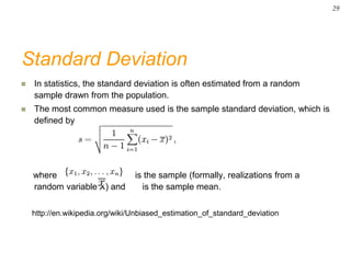 Standard Deviation
 In statistics, the standard deviation is often estimated from a random
sample drawn from the population.
 The most common measure used is the sample standard deviation, which is
defined by
where is the sample (formally, realizations from a
random variable X) and is the sample mean.
http://en.wikipedia.org/wiki/Unbiased_estimation_of_standard_deviation
29
 