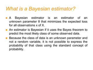 What is a Bayesian estimator?
 A Bayesian estimator is an estimator of an
unknown parameter θ that minimizes the expected loss
for all observations x of X.
 An estimator is Bayesian if it uses the Bayes theorem to
predict the most likely class of some observed data.
 Because the class of data is an unknown parameter and
not a random variable, it is not possible to express the
probability of that class using the standard concept of
probability.
 