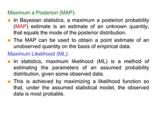 Maximum a Posteriori (MAP):
 In Bayesian statistics, a maximum a posteriori probability
(MAP) estimate is an estimate of an unknown quantity,
that equals the mode of the posterior distribution.
 The MAP can be used to obtain a point estimate of an
unobserved quantity on the basis of empirical data.
Maximum Likelihood (ML):
 In statistics, maximum likelihood (ML) is a method of
estimating the parameters of an assumed probability
distribution, given some observed data.
 This is achieved by maximizing a likelihood function so
that, under the assumed statistical model, the observed
data is most probable.
 