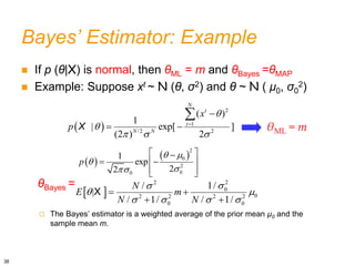 Bayes’ Estimator: Example
 If p (θ|X) is normal, then θML = m and θBayes =θMAP
 Example: Suppose xt ~ N (θ, σ2) and θ ~ N ( μ0, σ0
2)
θBayes =
 The Bayes’ estimator is a weighted average of the prior mean μ0 and the
sample mean m.
 
2
2
0
0
2 2 2 2
0 0
1/
/
|
/ 1/ / 1/
N
E m
N N


 
   
 
 
X
 
2
1
/2 2
( )
1
| exp[ ]
(2 ) 2
N
t
t
N N
x
p


  


 

X
 
 
2
0
2
0
0
1
exp
2
2
p
 



 

 
 
 
 
θML = m
36
 