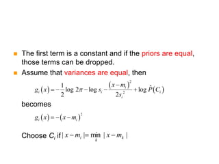  The first term is a constant and if the priors are equal,
those terms can be dropped.
 Assume that variances are equal, then
becomes
Choose Ci if
 
 
 
2
2
1 ˆ
log 2 log log
2 2
i
i i i
i
x m
g x s P C
s


    
   
2
i i
g x x m
  
|
|
min
|
| k
k
i m
x
m
x 


 