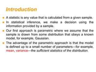 Introduction
 A statistic is any value that is calculated from a given sample.
 In statistical inference, we make a decision using the
information provided by a sample.
 Our first approach is parametric where we assume that the
sample is drawn from some distribution that obeys a known
model, for example, Gaussian.
 The advantage of the parametric approach is that the model
is defined up to a small number of parameters—for example,
mean, variance—the sufficient statistics of the distribution.
 