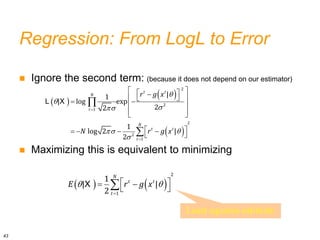 Regression: From LogL to Error
 Ignore the second term: (because it does not depend on our estimator)
 Maximizing this is equivalent to minimizing
 
 
 




 



 
 

 
 
 
 
 
 
 
   
 


L X
2
2
1
2
2
1
|
1
| log exp
2
2
1
log 2 |
2
t t
N
t
N
t t
t
r g x
N r g x
   
 

 
 
 

X
2
1
1
| |
2
N
t t
t
E r g x
Least squares estimate
43
 