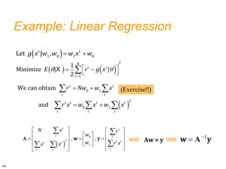 Example: Linear Regression
  
1 0 1 0
Let | ,
t t
g x w w w x w
 
 
 
 
  
0 1
2
0 1
We can obtain
and
t t
t t
t t t t
t t t
r Nw w x
r x w x w x
 
   
     
  
     
 
   
 
 
 

 
0
2
1
, ,
t t
t t
t t
t t
t
t t
N x r
w
w r x
x x
w y
A 
 1
w y
A
(Exercise!!)
   
 

 
 
 

X
2
1
1
Minimize | |
2
N
t t
t
E r g x
44
Aw = y
 