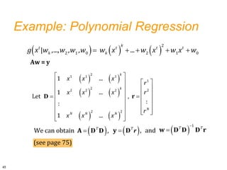 Example: Polynomial Regression
     
    
2
2 1 0 2 1 0
| ,..., , , ...
k
t t t t
k k
g x w w w w w x w x w x w
   
   
   
 
   
   
   
 
   
   
 
   
 
 
2
1 1 1
1
2
2
2 2 2
2 2
1 ...
1 ...
Let ,
:
:
1 ...
k
k
N
N N N
x x x
r
r
x x x
r
x x x
r
D
 

We can obtain ,
T
A D D  


1
T T
w r
D D D
 
 , and
T
y D r
45
(see page 75)
Aw = y
 