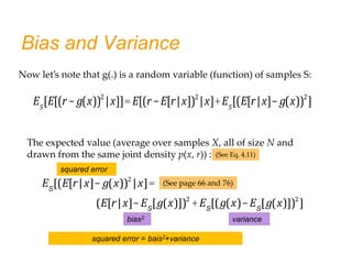 Bias and Variance
ES
[(E[r|x]- g(x))2
|x]=
(E[r|x]-ES
[g(x)])2
+ES
[(g(x)-ES
[g(x)])2
]
bias2 variance
The expected value (average over samples X, all of size N and
drawn from the same joint density p(x, r)) : (See Eq. 4.11)
(See page 66 and 76)
squared error
squared error = bais2+variance
Now let’s note that g(.) is a random variable (function) of samples S:
ES
[E[(r- g(x))2
|x]]=E[(r-E[r|x])2
|x]+ES
[(E[r|x]- g(x))2
]
 