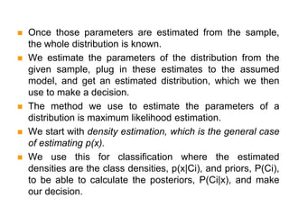  Once those parameters are estimated from the sample,
the whole distribution is known.
 We estimate the parameters of the distribution from the
given sample, plug in these estimates to the assumed
model, and get an estimated distribution, which we then
use to make a decision.
 The method we use to estimate the parameters of a
distribution is maximum likelihood estimation.
 We start with density estimation, which is the general case
of estimating p(x).
 We use this for classification where the estimated
densities are the class densities, p(x|Ci), and priors, P(Ci),
to be able to calculate the posteriors, P(Ci|x), and make
our decision.
 