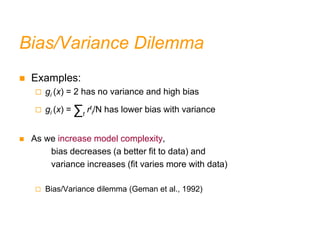 Bias/Variance Dilemma
 Examples:
 gi (x) = 2 has no variance and high bias
 gi (x) = ∑t
rt
i/N has lower bias with variance
 As we increase model complexity,
bias decreases (a better fit to data) and
variance increases (fit varies more with data)
 Bias/Variance dilemma (Geman et al., 1992)
 