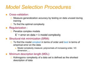 Model Selection Procedures
 Cross-validation:
 Measure generalization accuracy by testing on data unused during
training
 To find the optimal complexity
 Regularization :
 Penalize complex models
E’ = error on data + λ model complexity
 Structural risk minimization (SRM):
 To find the model simplest in terms of order and best in terms of
empirical error on the data
 Model complexity measure: polynomials of increasing order, VC
dimension, ...
 Minimum description length (MDL):
 Kolmogorov complexity of a data set is defined as the shortest
description of data
 