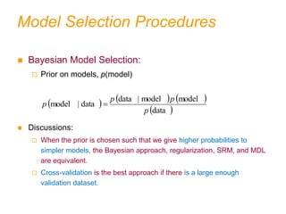 Model Selection Procedures
 Bayesian Model Selection:
 Prior on models, p(model)
 Discussions:
 When the prior is chosen such that we give higher probabilities to
simpler models, the Bayesian approach, regularization, SRM, and MDL
are equivalent.
 Cross-validation is the best approach if there is a large enough
validation dataset.
     
 
data
model
model
|
data
data
|
model
p
p
p
p 
 