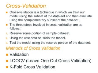 Cross-Validation
 Cross-validation is a technique in which we train our
model using the subset of the data-set and then evaluate
using the complementary subset of the data-set.
 The three steps involved in cross-validation are as
follows :
1. Reserve some portion of sample data-set.
2. Using the rest data-set train the model.
3. Test the model using the reserve portion of the data-set.
Methods of Cross Validation
 Validation
 LOOCV (Leave One Out Cross Validation)
 K-Fold Cross Validation
 
