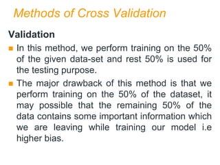 Methods of Cross Validation
Validation
 In this method, we perform training on the 50%
of the given data-set and rest 50% is used for
the testing purpose.
 The major drawback of this method is that we
perform training on the 50% of the dataset, it
may possible that the remaining 50% of the
data contains some important information which
we are leaving while training our model i.e
higher bias.
 