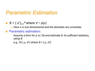 Parametric Estimation
 X = { xt }t=1
N where xt ~ p(x)
 Here x is one dimensional and the densities are univariate.
 Parametric estimation:
Assume a form for p (x | θ) and estimate θ, its sufficient statistics,
using X
e.g., N ( μ, σ2) where θ = { μ, σ2}
 
