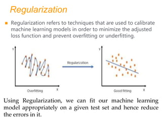Regularization
 Regularization refers to techniques that are used to calibrate
machine learning models in order to minimize the adjusted
loss function and prevent overfitting or underfitting.
Using Regularization, we can fit our machine learning
model appropriately on a given test set and hence reduce
the errors in it.
 