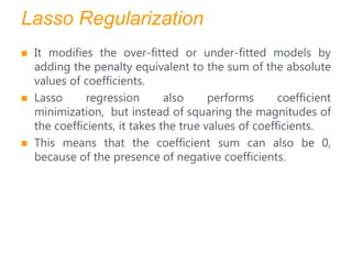 Lasso Regularization
 It modifies the over-fitted or under-fitted models by
adding the penalty equivalent to the sum of the absolute
values of coefficients.
 Lasso regression also performs coefficient
minimization, but instead of squaring the magnitudes of
the coefficients, it takes the true values of coefficients.
 This means that the coefficient sum can also be 0,
because of the presence of negative coefficients.
 