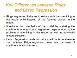 Key Differences between Ridge
and Lasso Regression
 Ridge regression helps us to reduce only the overfitting in
the model while keeping all the features present in the
model.
 It reduces the complexity of the model by shrinking the
coefficients whereas Lasso regression helps in reducing the
problem of overfitting in the model as well as automatic
feature selection.
 Lasso Regression tends to make coefficients to absolute
zero whereas Ridge regression never sets the value of
coefficient to absolute zero.
67
 